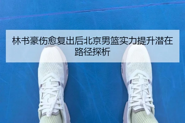 林书豪伤愈复出后北京男篮实力提升潜在路径探析