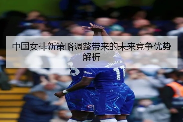 中国女排新策略调整带来的未来竞争优势解析